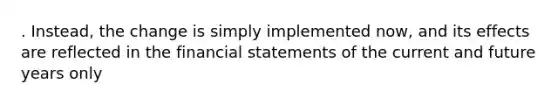 . Instead, the change is simply implemented now, and its effects are reflected in the financial statements of the current and future years only