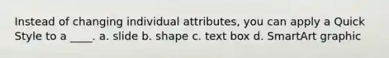 Instead of changing individual attributes, you can apply a Quick Style to a ____. a. slide b. shape c. text box d. SmartArt graphic