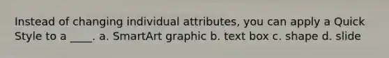 Instead of changing individual attributes, you can apply a Quick Style to a ____. a. SmartArt graphic b. text box c. shape d. slide