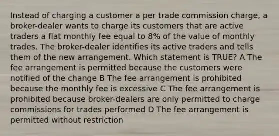 Instead of charging a customer a per trade commission charge, a broker-dealer wants to charge its customers that are active traders a flat monthly fee equal to 8% of the value of monthly trades. The broker-dealer identifies its active traders and tells them of the new arrangement. Which statement is TRUE? A The fee arrangement is permitted because the customers were notified of the change B The fee arrangement is prohibited because the monthly fee is excessive C The fee arrangement is prohibited because broker-dealers are only permitted to charge commissions for trades performed D The fee arrangement is permitted without restriction