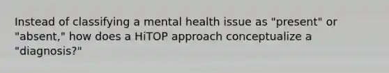 Instead of classifying a mental health issue as "present" or "absent," how does a HiTOP approach conceptualize a "diagnosis?"