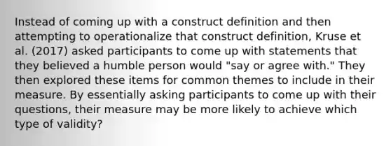 Instead of coming up with a construct definition and then attempting to operationalize that construct definition, Kruse et al. (2017) asked participants to come up with statements that they believed a humble person would "say or agree with." They then explored these items for common themes to include in their measure. By essentially asking participants to come up with their questions, their measure may be more likely to achieve which type of validity?