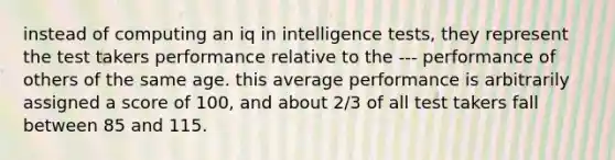 instead of computing an iq in intelligence tests, they represent the test takers performance relative to the --- performance of others of the same age. this average performance is arbitrarily assigned a score of 100, and about 2/3 of all test takers fall between 85 and 115.