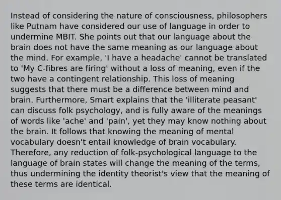 Instead of considering the nature of consciousness, philosophers like Putnam have considered our use of language in order to undermine MBIT. She points out that our language about the brain does not have the same meaning as our language about the mind. For example, 'I have a headache' cannot be translated to 'My C-fibres are firing' without a loss of meaning, even if the two have a contingent relationship. This loss of meaning suggests that there must be a difference between mind and brain. Furthermore, Smart explains that the 'illiterate peasant' can discuss folk psychology, and is fully aware of the meanings of words like 'ache' and 'pain', yet they may know nothing about the brain. It follows that knowing the meaning of mental vocabulary doesn't entail knowledge of brain vocabulary. Therefore, any reduction of folk-psychological language to the language of brain states will change the meaning of the terms, thus undermining the identity theorist's view that the meaning of these terms are identical.