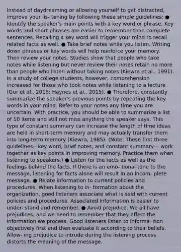 Instead of daydreaming or allowing yourself to get distracted, improve your lis- tening by following these simple guidelines: ● Identify the speaker's main points with a key word or phrase. Key words and short phrases are easier to remember than complete sentences. Recalling a key word will trigger your mind to recall related facts as well. ● Take brief notes while you listen. Writing down phrases or key words will help reinforce your memory. Then review your notes. Studies show that people who take notes while listening but never review their notes retain no more than people who listen without taking notes (Kiewra et al., 1991). In a study of college students, however, comprehension increased for those who took notes while listening to a lecture (Gur et al., 2015; Haynes et al., 2015). ● Therefore, constantly summarize the speaker's previous points by repeating the key words in your mind. Refer to your notes any time you are uncertain. With practice, you should be able to summarize a list of 10 items and still not miss anything the speaker says. This type of constant summary can increase the length of time ideas are held in short-term memory and may actually transfer them into long-term memory (Kiewra, 1985). (Note: These first three guidelines—key word, brief notes, and constant summary— work together as key points in improving memory. Practice them when listening to speakers.) ● Listen for the facts as well as the feelings behind the facts. If there is an emo- tional tone to the message, listening for facts alone will result in an incom- plete message. ● Relate information to current policies and procedures. When listening to in- formation about the organization, good listeners associate what is said with current policies and procedures. Associated information is easier to under- stand and remember. ● Avoid prejudice. We all have prejudices, and we need to remember that they affect the information we process. Good listeners listen to informa- tion objectively first and then evaluate it according to their beliefs. Allow- ing prejudice to intrude during the listening process distorts the meaning of the message.