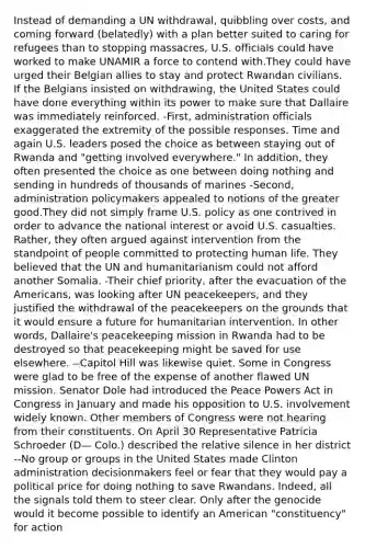 Instead of demanding a UN withdrawal, quibbling over costs, and coming forward (belatedly) with a plan better suited to caring for refugees than to stopping massacres, U.S. officials could have worked to make UNAMIR a force to contend with.They could have urged their Belgian allies to stay and protect Rwandan civilians. If the Belgians insisted on withdrawing, the United States could have done everything within its power to make sure that Dallaire was immediately reinforced. -First, administration officials exaggerated the extremity of the possible responses. Time and again U.S. leaders posed the choice as between staying out of Rwanda and "getting involved everywhere." In addition, they often presented the choice as one between doing nothing and sending in hundreds of thousands of marines -Second, administration policymakers appealed to notions of the greater good.They did not simply frame U.S. policy as one contrived in order to advance the national interest or avoid U.S. casualties. Rather, they often argued against intervention from the standpoint of people committed to protecting human life. They believed that the UN and humanitarianism could not afford another Somalia. -Their chief priority, after the evacuation of the Americans, was looking after UN peacekeepers, and they justified the withdrawal of the peacekeepers on the grounds that it would ensure a future for humanitarian intervention. In other words, Dallaire's peacekeeping mission in Rwanda had to be destroyed so that peacekeeping might be saved for use elsewhere. --Capitol Hill was likewise quiet. Some in Congress were glad to be free of the expense of another flawed UN mission. Senator Dole had introduced the Peace Powers Act in Congress in January and made his opposition to U.S. involvement widely known. Other members of Congress were not hearing from their constituents. On April 30 Representative Patricia Schroeder (D— Colo.) described the relative silence in her district --No group or groups in the United States made Clinton administration decisionmakers feel or fear that they would pay a political price for doing nothing to save Rwandans. Indeed, all the signals told them to steer clear. Only after the genocide would it become possible to identify an American "constituency" for action