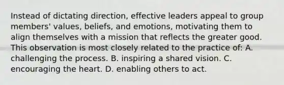 Instead of dictating direction, effective leaders appeal to group members' values, beliefs, and emotions, motivating them to align themselves with a mission that reflects the greater good. This observation is most closely related to the practice of: A. challenging the process. B. inspiring a shared vision. C. encouraging the heart. D. enabling others to act.