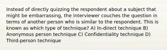 Instead of directly quizzing the respondent about a subject that might be embarrassing, the interviewer couches the question in terms of another person who is similar to the respondent. This is known as which type of technique? A) In-direct technique B) Anonymous person technique C) Confidentiality technique D) Third-person technique