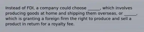 Instead of FDI, a company could choose ______, which involves producing goods at home and shipping them overseas, or ______, which is granting a foreign firm the right to produce and sell a product in return for a royalty fee.