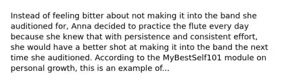 Instead of feeling bitter about not making it into the band she auditioned for, Anna decided to practice the flute every day because she knew that with persistence and consistent effort, she would have a better shot at making it into the band the next time she auditioned. According to the MyBestSelf101 module on personal growth, this is an example of...