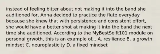 instead of feeling bitter about not making it into the band she auditioned for, Anna decided to practice the flute everyday because she knew that with persistence and consistent effort, she would have a better shot at making it into the band the next time she auditioned. According to the MyBestSelft101 module on personal grwoth, this is an example of... A. resilience B. a growth mindset C. neuroplasticity D. a fixed mindset