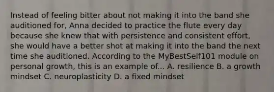 Instead of feeling bitter about not making it into the band she auditioned for, Anna decided to practice the flute every day because she knew that with persistence and consistent effort, she would have a better shot at making it into the band the next time she auditioned. According to the MyBestSelf101 module on personal growth, this is an example of... A. resilience B. a growth mindset C. neuroplasticity D. a fixed mindset