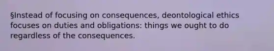 §Instead of focusing on consequences, deontological ethics focuses on duties and obligations: things we ought to do regardless of the consequences.