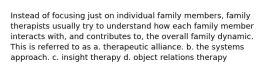 Instead of focusing just on individual family members, family therapists usually try to understand how each family member interacts with, and contributes to, the overall family dynamic. This is referred to as a. therapeutic alliance. b. the systems approach. c. insight therapy d. object relations therapy