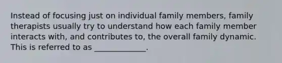 Instead of focusing just on individual family members, family therapists usually try to understand how each family member interacts with, and contributes to, the overall family dynamic. This is referred to as _____________.