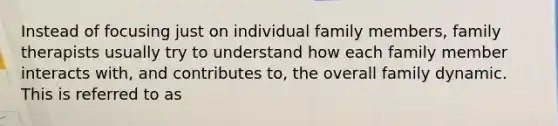 Instead of focusing just on individual family members, family therapists usually try to understand how each family member interacts with, and contributes to, the overall family dynamic. This is referred to as