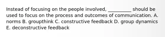 Instead of focusing on the people​ involved, __________ should be used to focus on the process and outcomes of communication. A. norms B. groupthink C. constructive feedback D. group dynamics E. deconstructive feedback