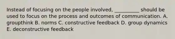 Instead of focusing on the people​ involved, __________ should be used to focus on the process and outcomes of communication. A. groupthink B. norms C. constructive feedback D. group dynamics E. deconstructive feedback