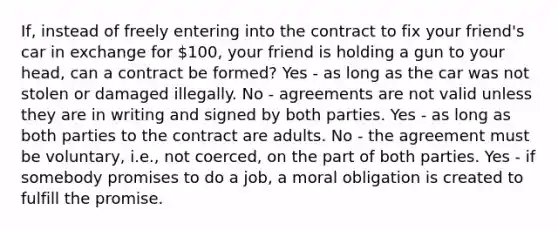 If, instead of freely entering into the contract to fix your friend's car in exchange for 100, your friend is holding a gun to your head, can a contract be formed? Yes - as long as the car was not stolen or damaged illegally. No - agreements are not valid unless they are in writing and signed by both parties. Yes - as long as both parties to the contract are adults. No - the agreement must be voluntary, i.e., not coerced, on the part of both parties. Yes - if somebody promises to do a job, a moral obligation is created to fulfill the promise.