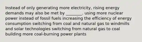 Instead of only generating more electricity, rising energy demands may also be met by ________. using more nuclear power instead of fossil fuels increasing the efficiency of energy consumption switching from coal and natural gas to windmills and solar technologies switching from natural gas to coal building more coal-burning power plants