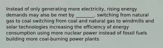 Instead of only generating more electricity, rising energy demands may also be met by ________. switching from natural gas to coal switching from coal and natural gas to windmills and solar technologies increasing the efficiency of energy consumption using more nuclear power instead of fossil fuels building more coal-burning power plants