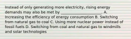 Instead of only generating more electricity, rising energy demands may also be met by ______________________. A. Increasing the efficiency of energy consumption B. Switching from natural gas to coal C. Using more nuclear power instead of fossil fuels D. Switching from coal and natural gas to windmills and solar technologies