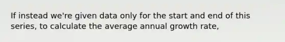 If instead we're given data only for the start and end of this series, to calculate the average annual growth rate,