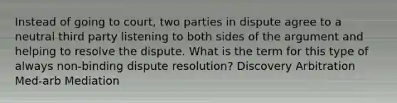 Instead of going to court, two parties in dispute agree to a neutral third party listening to both sides of the argument and helping to resolve the dispute. What is the term for this type of always non-binding dispute resolution? Discovery Arbitration Med-arb Mediation