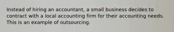 Instead of hiring an accountant, a small business decides to contract with a local accounting firm for their accounting needs. This is an example of outsourcing.