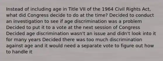 Instead of including age in Title VII of the 1964 <a href='https://www.questionai.com/knowledge/kkdJLQddfe-civil-rights' class='anchor-knowledge'>civil rights</a> Act, what did Congress decide to do at the time? Decided to conduct an investigation to see if <a href='https://www.questionai.com/knowledge/kZ72Z0tq53-age-discrimination' class='anchor-knowledge'>age discrimination</a> was a problem Decided to put it to a vote at the next session of Congress Decided age discrimination wasn't an issue and didn't look into it for many years Decided there was too much discrimination against age and it would need a separate vote to figure out how to handle it