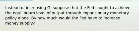 Instead of increasing G, suppose that the Fed sought to achieve the equilibrium level of output through expansionary <a href='https://www.questionai.com/knowledge/kEE0G7Llsx-monetary-policy' class='anchor-knowledge'>monetary policy</a> alone. By how much would the Fed have to increase money supply?