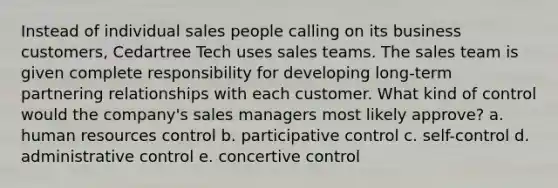 Instead of individual sales people calling on its business customers, Cedartree Tech uses sales teams. The sales team is given complete responsibility for developing long-term partnering relationships with each customer. What kind of control would the company's sales managers most likely approve? a. human resources control b. participative control c. self-control d. administrative control e. concertive control