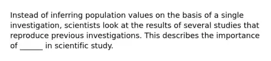 Instead of inferring population values on the basis of a single investigation, scientists look at the results of several studies that reproduce previous investigations. This describes the importance of ______ in scientific study.