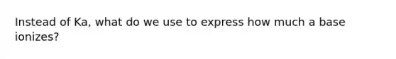 Instead of Ka, what do we use to express how much a base ionizes?