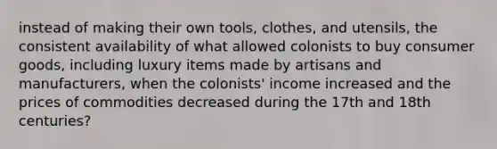 instead of making their own tools, clothes, and utensils, the consistent availability of what allowed colonists to buy consumer goods, including luxury items made by artisans and manufacturers, when the colonists' income increased and the prices of commodities decreased during the 17th and 18th centuries?