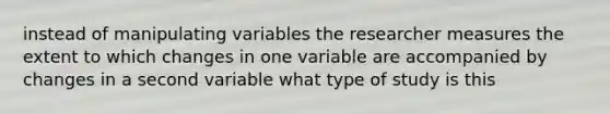 instead of manipulating variables the researcher measures the extent to which changes in one variable are accompanied by changes in a second variable what type of study is this