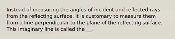 Instead of measuring the angles of incident and reflected rays from the reflecting surface, it is customary to measure them from a line perpendicular to the plane of the reflecting surface. This imaginary line is called the __.