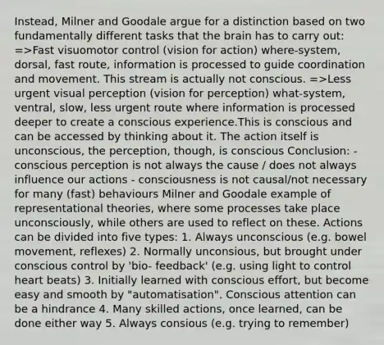 Instead, Milner and Goodale argue for a distinction based on two fundamentally different tasks that the brain has to carry out: =>Fast visuomotor control (vision for action) where-system, dorsal, fast route, information is processed to guide coordination and movement. This stream is actually not conscious. =>Less urgent visual perception (vision for perception) what-system, ventral, slow, less urgent route where information is processed deeper to create a conscious experience.This is conscious and can be accessed by thinking about it. The action itself is unconscious, the perception, though, is conscious Conclusion: - conscious perception is not always the cause / does not always influence our actions - consciousness is not causal/not necessary for many (fast) behaviours Milner and Goodale example of representational theories, where some processes take place unconsciously, while others are used to reflect on these. Actions can be divided into five types: 1. Always unconscious (e.g. bowel movement, reflexes) 2. Normally unconsious, but brought under conscious control by 'bio- feedback' (e.g. using light to control heart beats) 3. Initially learned with conscious effort, but become easy and smooth by "automatisation". Conscious attention can be a hindrance 4. Many skilled actions, once learned, can be done either way 5. Always consious (e.g. trying to remember)