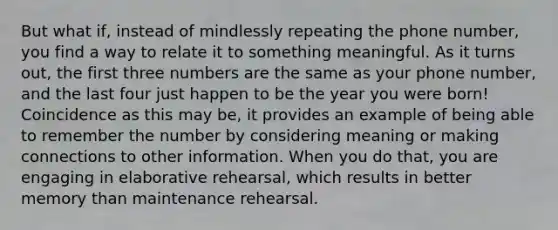 But what if, instead of mindlessly repeating the phone number, you find a way to relate it to something meaningful. As it turns out, the first three numbers are the same as your phone number, and the last four just happen to be the year you were born! Coincidence as this may be, it provides an example of being able to remember the number by considering meaning or making connections to other information. When you do that, you are engaging in elaborative rehearsal, which results in better memory than maintenance rehearsal.