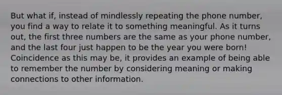 But what if, instead of mindlessly repeating the phone number, you find a way to relate it to something meaningful. As it turns out, the first three numbers are the same as your phone number, and the last four just happen to be the year you were born! Coincidence as this may be, it provides an example of being able to remember the number by considering meaning or making connections to other information.