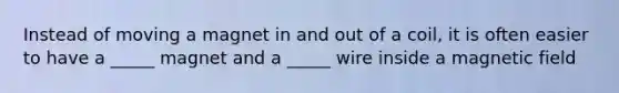 Instead of moving a magnet in and out of a coil, it is often easier to have a _____ magnet and a _____ wire inside a magnetic field
