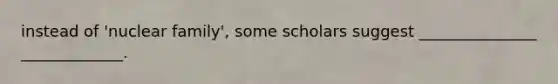 instead of 'nuclear family', some scholars suggest _______________ _____________.