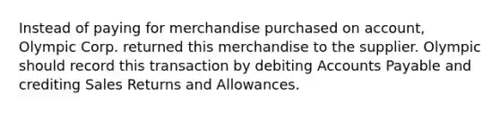 Instead of paying for merchandise purchased on account, Olympic Corp. returned this merchandise to the supplier. Olympic should record this transaction by debiting Accounts Payable and crediting Sales Returns and Allowances.