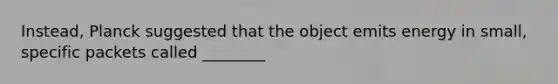 Instead, Planck suggested that the object emits energy in small, specific packets called ________