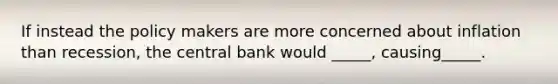 If instead the policy makers are more concerned about inflation than recession, the central bank would _____, causing_____.