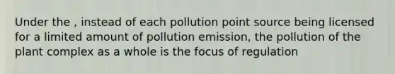 Under the , instead of each pollution point source being licensed for a limited amount of pollution emission, the pollution of the plant complex as a whole is the focus of regulation