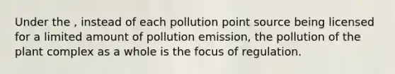 Under the , instead of each pollution point source being licensed for a limited amount of pollution emission, the pollution of the plant complex as a whole is the focus of regulation.