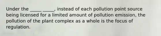 Under the _____ _____, instead of each pollution point source being licensed for a limited amount of pollution emission, the pollution of the plant complex as a whole is the focus of regulation.