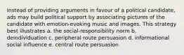 Instead of providing arguments in favour of a political candidate, ads may build political support by associating pictures of the candidate with emotion-evoking music and images. This strategy best illustrates a. the social-responsibility norm b. deindividuation c. peripheral route persuasion d. informational social influence e. central route persuasion