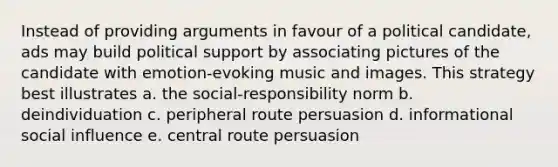 Instead of providing arguments in favour of a political candidate, ads may build political support by associating pictures of the candidate with emotion-evoking music and images. This strategy best illustrates a. the social-responsibility norm b. deindividuation c. peripheral route persuasion d. informational social influence e. central route persuasion